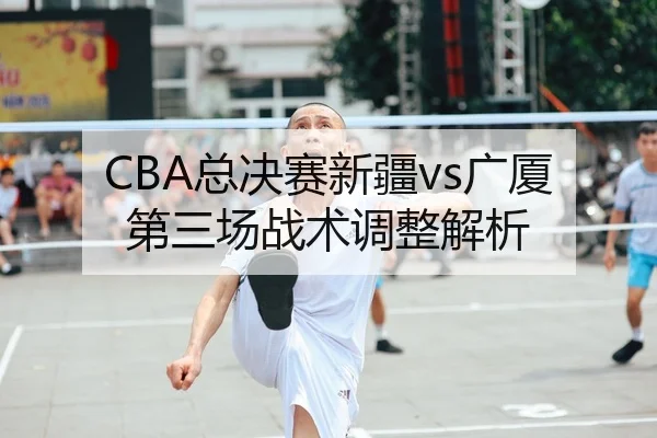 CBA总决赛新疆vs广厦第三场战术调整解析