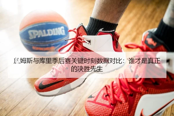 詹姆斯与库里季后赛关键时刻数据对比：谁才是真正的决胜先生