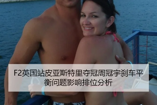 F2英国站皮亚斯特里夺冠周冠宇刹车平衡问题影响排位分析