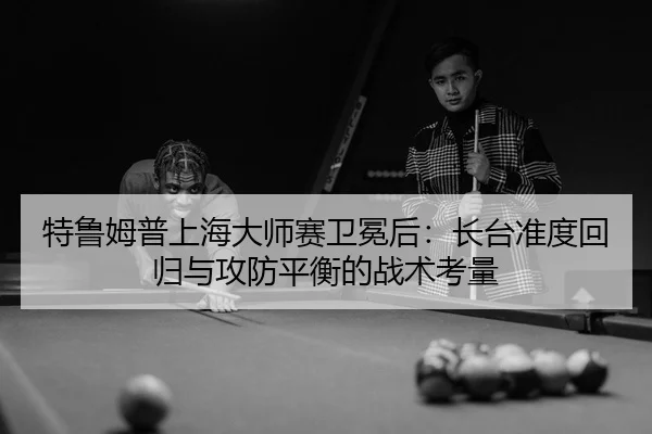 特鲁姆普上海大师赛卫冕后：长台准度回归与攻防平衡的战术考量