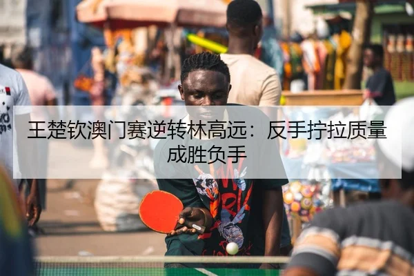 王楚钦澳门赛逆转林高远：反手拧拉质量成胜负手