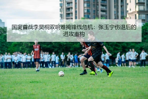 国奥首战李昊桐双响难掩锋线危机：张玉宁伤退后的进攻重构